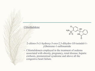 Chlorthalidone
2-chloro-5-(1-hydroxy-3-oxo-2,3-dihydro-1H-isoindol-1-
yl)benzene-1-sulfonamide
– Chlortalidoneis employed in the treatment of oedema
associated with obesity, pregnancy, renal disease, hepatic
cirrhosis, premenstrual syndrome and above all the
congestive heart failure.
 