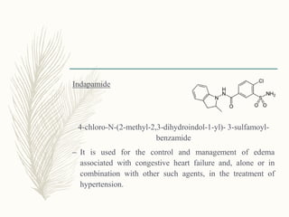 Indapamide
4-chloro-N-(2-methyl-2,3-dihydroindol-1-yl)- 3-sulfamoyl-
benzamide
– It is used for the control and management of edema
associated with congestive heart failure and, alone or in
combination with other such agents, in the treatment of
hypertension.
 