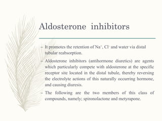 Aldosterone inhibitors
– It promotes the retention of Na+, Cl– and water via distal
tubular reabsorption.
– Aldosterone inhibitors (antihormone diuretics) are agents
which particularly compete with aldosterone at the specific
receptor site located in the distal tubule, thereby reversing
the electrolyte actions of this naturally occurring hormone,
and causing diuresis.
– The following are the two members of this class of
compounds, namely; spironolactone and metyrapone.
 