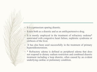 – It is a potassium sparing diuretic.
– It acts both as a diuretic and as an antihypertensive drug.
– It is mostly employed in the treatment of refractory oedema*
associated with congestive heart failure, nephrotic syndrome or
cirrhosis of the liver.
– It has also been used successfully in the treatment of primary
hyperaldosteronism.
– * Refractory edema is defined as peripheral edema that does
not respond to dietary sodium restriction and combined diuretic
treatment including a loop diuretic, often caused by an evident
underlying cardiac or pulmonary condition.
 