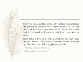 – However, under perfect normal physiologic circumstances
the glomerular filtration rate is approximately 100 mL per
min. And from this volume about 99 mL of the fluid is sent
back to the blood pool, and thus only 1 mL is excreted as
urine.
– From these critical and vital information's one may infer
that the ‘diuretics’ may enhance the rate of urine-formation
by either of the two following phenomena, viz.,
– Increasing glomerular filtration, and
– Depressing tubular reabsorption.
 