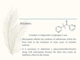 Metyrapone:
2-methyl-1,2-di(pyridin-3-yl)propan-1-one
– Metyrapone inhibits the synthesis of aldosterone which has
been used in the treatment of some cases of resistant
oedema.
– It is necessary to administer a glucocorticoid(cortisone)
along with metyrapone because the latter also exerts an
inhibitory effect on the former.
 