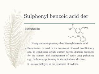 Sulphonyl benzoic acid der
Burmetenide:
5-butylamino-4-phenoxy-3-sulfamoyl-benzoic acid
– Bumetanide is used in the treatment of renal insufficiency
and, in conditions which warrant forced diuresis regimens
for the control and management of acute drug poisoning
e.g., barbiturate poisoning in attempted suicide cases.
It is also employed in the treatment of oedema.
 