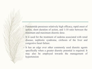 – Furosemide possesses relatively high efficacy, rapid onset of
action, short duration of action, and 1:10 ratio between the
minimum and maximum diuretic dose.
– It is used for the treatment of oedema associated with renal
disease, nephrotic syndrome, cirrhosis of the liver and
congestive heart failure.
– It has an edge over other commonly used diuretic agents
specifically when a greater diuretic potential is required. It
may also be employed towards the management of
hypertension
 