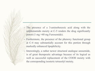 – The presence of a 3-aminobenzoic acid along with the
sulphonamido moiety at C-5 renders the drug significantly
potent (1 mg ≡40 mg Furosemide).
– Furthermore, the presence of the phenoxy functional group
at C-4 may substantially account for this portion through
markedly enhanced lipophilicity.
– Interestingly, a rather newer structural analogue azosemide,
is of great therapeutic advantage because of its logical as
well as successful replacement of the COOH moiety with
the corresponding isosteric tetrazolyl moiety.
 