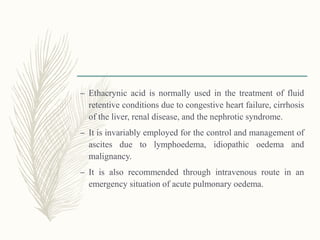 – Ethacrynic acid is normally used in the treatment of fluid
retentive conditions due to congestive heart failure, cirrhosis
of the liver, renal disease, and the nephrotic syndrome.
– It is invariably employed for the control and management of
ascites due to lymphoedema, idiopathic oedema and
malignancy.
– It is also recommended through intravenous route in an
emergency situation of acute pulmonary oedema.
 