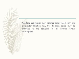 – Xanthine derivatives may enhance renal blood flow and
glomerular filtration rate, but its main action may be
attributed to the reduction of the normal tubular
reabsorption.
 