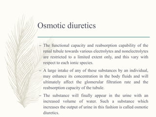 Osmotic diuretics
– The functional capacity and reabsorption capability of the
renal tubule towards various electrolytes and nonelectrolytes
are restricted to a limited extent only, and this vary with
respect to each ionic species.
– A large intake of any of these substances by an individual,
may enhance its concentration in the body fluids and will
ultimately affect the glomerular filtration rate and the
reabsorption capacity of the tubule.
– The substance will finally appear in the urine with an
increased volume of water. Such a substance which
increases the output of urine in this fashion is called osmotic
diuretics.
 