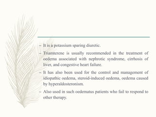 – It is a potassium sparing diuretic.
– Triamterene is usually recommended in the treatment of
oedema associated with nephrotic syndrome, cirrhosis of
liver, and congestive heart failure.
– It has also been used for the control and management of
idiopathic oedema, steroid-induced oedema, oedema caused
by hyperaldosteronism.
– Also used in such oedematus patients who fail to respond to
other therapy.
 