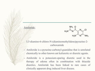 Amiloride:
3,5-diamino-6-chloro-N-(diaminomethylidene)pyrazine-2-
carboxamide
– Amiloride is a pyrazine-carbonyl-guanidine that is unrelated
chemically to other known ant kaliuretic or diuretic agents.
– Amiloride is a potassium-sparing diuretic used in the
therapy of edema often in combination with thiazide
diuretics. Amiloride has been linked to rare cases of
clinically apparent drug induced liver disease.
 