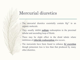 Mercurial diuretics
– The mercurial diuretics essentially contain Hg2+ in an
organic molecule.
– They usually inhibit sodium reabsorption in the proximal
tubular and ascending loop of Henle.
– There may be slight effect in the distal tubule where
inhibition of chloride reabsorption also occurs.
– The mercurials have been found to enhance K+ excretion
though potassium loss is less than that produced by many
other diuretics.
 