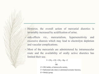– However, the overall action of mercurial diuretics is
invariably increased by acidification of urine.
– side-effects viz., mercurialism, hypersensitivity and
excessive diuresis which may lead to electrolyte depletion
and vascular complications.
– Most of the mercurials are administered by intramuscular
route and the availability of orally active diuretics has
limited their use.
 