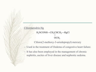 Chlormerodrin Hg
Chloro(2-methoxy-3-uriedopropyl) mercury
– Used in the treatment of Oedema of congestive heart failure.
– It has also been employed in the management of chronic
nephritis, ascites of liver disease and nephrotic oedema.
 