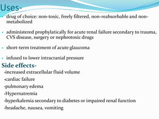 Uses-
 drug of choice: non-toxic, freely filtered, non-reabsorbable and non-
metabolized
 administered prophylatically for acute renal failure secondary to trauma,
CVS disease, surgery or nephrotoxic drugs
 short-term treatment of acute glaucoma
 infused to lower intracranial pressure
Side effects-
•increased extracellular fluid volume
•cardiac failure
•pulmonary edema
•Hypernatremia
•hyperkalemia secondary to diabetes or impaired renal function
•headache, nausea, vomiting
 