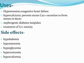 Uses-
 Hypertension,congestive heart failure
 hypercalciuria: prevent excess Ca2+ excretion to form
stones in ducts
 nephrogenic diabetes insipidus
 treatment of Li+ toxicity
 hypokalemia
 hyponatremia
 hyperglycemia
 hyperuricemia
 hypercalcemia
Side effects-
 
