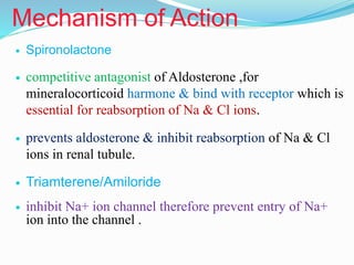 Mechanism of Action
 Spironolactone
 competitive antagonist of Aldosterone ,for
mineralocorticoid harmone & bind with receptor which is
essential for reabsorption of Na & Cl ions.
 prevents aldosterone & inhibit reabsorption of Na & Cl
ions in renal tubule.
 Triamterene/Amiloride
 inhibit Na+ ion channel therefore prevent entry of Na+
ion into the channel .
 