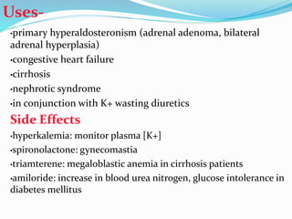 Uses-
•primary hyperaldosteronism (adrenal adenoma, bilateral
adrenal hyperplasia)
•congestive heart failure
•cirrhosis
•nephrotic syndrome
•in conjunction with K+ wasting diuretics
Side Effects
•hyperkalemia: monitor plasma [K+]
•spironolactone: gynecomastia
•triamterene: megaloblastic anemia in cirrhosis patients
•amiloride: increase in blood urea nitrogen, glucose intolerance in
diabetes mellitus
 