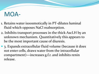 MOA-
1. Retains water isoosmotically in PT-dilutes luminal
fluid which opposes NaCl reabsorption.
2. Inhibits transport processes in the thick AscLH by an
unknown mechanism. Quantitatively this appears to
be the most important cause of diuresis.
 3. Expands extracellular fluid volume (because it does
not enter cells, draws water from the intracellular
compartment)—increases g.f.r. and inhibits renin
release.
 