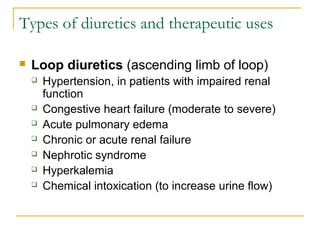 Types of diuretics and therapeutic uses
 Loop diuretics (ascending limb of loop)
 Hypertension, in patients with impaired renal
function
 Congestive heart failure (moderate to severe)
 Acute pulmonary edema
 Chronic or acute renal failure
 Nephrotic syndrome
 Hyperkalemia
 Chemical intoxication (to increase urine flow)
 