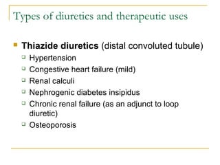 Types of diuretics and therapeutic uses
 Thiazide diuretics (distal convoluted tubule)
 Hypertension
 Congestive heart failure (mild)
 Renal calculi
 Nephrogenic diabetes insipidus
 Chronic renal failure (as an adjunct to loop
diuretic)
 Osteoporosis
 