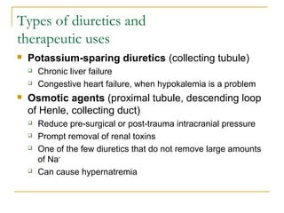 Types of diuretics and
therapeutic uses
 Potassium-sparing diuretics (collecting tubule)
 Chronic liver failure
 Congestive heart failure, when hypokalemia is a problem
 Osmotic agents (proximal tubule, descending loop
of Henle, collecting duct)
 Reduce pre-surgical or post-trauma intracranial pressure
 Prompt removal of renal toxins
 One of the few diuretics that do not remove large amounts
of Na+
 Can cause hypernatremia
 