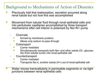 Background to Mechanisms of Action of Diuretics
 Previously told that reabsorption, secretion occurred along
renal tubule but not how this was accomplished
 Movement from tubular fluid through renal epithelial cells and
into peritubular capillaries accomplished by three transport
mechanisms after cell interior is polarized by Na+/K+ pump
1. Channels
 formed by membrane proteins
 Allows only sodium to pass through
1. Cotransport
 Carrier mediated
 Simultaneously transports both Na+ and other solute (Cl-, glucose,
etc) from tubular lumen into renal epithelial cell
1. Countertransport
 Carrier mediated
 Transports Na in, another solute (H+) out of renal epithelial cell
 Water moves transcellularly in permeable segments or via tight
junctions between renal epithelial cells
 