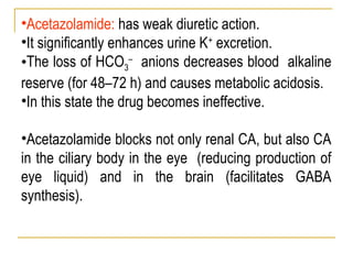 •Acetazolamide: has weak diuretic action.
•It significantly enhances urine K+
excretion.
•The loss of HCO3
–
anions decreases blood alkaline
reserve (for 48–72 h) and causes metabolic acidosis.
•In this state the drug becomes ineffective.
•Acetazolamide blocks not only renal CA, but also CA
in the ciliary body in the eye (reducing production of
eye liquid) and in the brain (facilitates GABA
synthesis).
 
