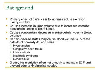 Background
 Primary effect of diuretics is to increase solute excretion,
mainly as NaCl
 Causes increase in urine volume due to increased osmotic
pressure in lumen of renal tubule.
 Causes concomitant decrease in extra-cellular volume (blood
volume)
 Certain disease states may cause blood volume to increase
outside of narrowly defined limits
 Hypertension
 Congestive heart failure
 Liver cirrhosis
 Nephrotic syndrome
 Renal failure
 Dietary Na restriction often not enough to maintain ECF and
prevent edema  diuretics needed
 