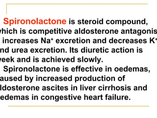 Spironolactone is steroid compound,
which is competitive aldosterone antagonis
t increases Na+
excretion and decreases K+
nd urea excretion. Its diuretic action is
week and is achieved slowly.
Spironolactone is effective in oedemas,
aused by increased production of
ldosterone ascites in liver cirrhosis and
oedemas in congestive heart failure.
 