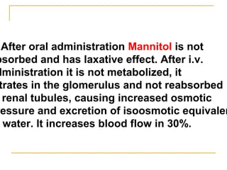 After oral administration Mannitol is not
bsorbed and has laxative effect. After i.v.
dministration it is not metabolized, it
trates in the glomerulus and not reabsorbed
renal tubules, causing increased osmotic
ressure and excretion of isoosmotic equivalen
water. It increases blood flow in 30%.
 