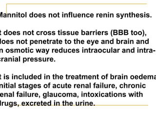 Мannitol does not influence renin synthesis.
t does not cross tissue barriers (BBB too),
does not penetrate to the eye and brain and
n osmotic way reduces intraocular and intra-
cranial pressure.
t is included in the treatment of brain oedema
nitial stages of acute renal failure, chronic
enal failure, glaucoma, intoxications with
drugs, excreted in the urine.
 