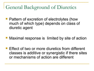 General Background of Diuretics
 Pattern of excretion of electrolytes (how
much of which type) depends on class of
diuretic agent
 Maximal response is limited by site of action
 Effect of two or more diuretics from different
classes is additive or synergistic if there sites
or mechanisms of action are different
 