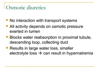 Osmotic diuretics
 No interaction with transport systems
 All activity depends on osmotic pressure
exerted in lumen
 Blocks water reabsorption in proximal tubule,
descending loop, collecting duct
 Results in large water loss, smaller
electrolyte loss  can result in hypernatremia
 