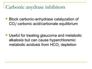 Carbonic anydrase inhibitors
 Block carbonic-anhydrase catalyzation of
CO2/ carbonic acid/carbonate equilibrium
 Useful for treating glaucoma and metabolic
alkalosis but can cause hyperchloremic
metabolic acidosis from HCO3
-
depletion
 