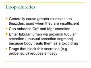 Loop diuretics
 Generally cause greater diuresis than
thiazides; used when they are insuffficient
 Can enhance Ca2+
and Mg2+
excretion
 Enter tubular lumen via proximal tubular
secretion (unusual secretion segment)
because body treats them as a toxic drug
 Drugs that block this secretion (e.g.
probenecid) reduces efficacy
 