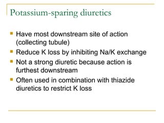 Potassium-sparing diuretics
 Have most downstream site of action
(collecting tubule)
 Reduce K loss by inhibiting Na/K exchange
 Not a strong diuretic because action is
furthest downstream
 Often used in combination with thiazide
diuretics to restrict K loss
 