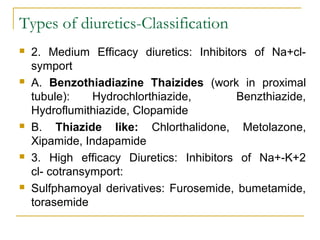 Types of diuretics-Classification
 2. Medium Efficacy diuretics: Inhibitors of Na+cl-
symport
 A. Benzothiadiazine Thaizides (work in proximal
tubule): Hydrochlorthiazide, Benzthiazide,
Hydroflumithiazide, Clopamide
 B. Thiazide like: Chlorthalidone, Metolazone,
Xipamide, Indapamide
 3. High efficacy Diuretics: Inhibitors of Na+-K+2
cl- cotransymport:
 Sulfphamoyal derivatives: Furosemide, bumetamide,
torasemide
 