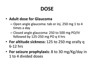DOSE
• Adult dose for Glaucoma
– Open angle glaucoma: tab or inj. 250 mg 1 to 4
times a day
– Closed angle glaucoma: 250 to 500 mg PO/IV
followed by 125-250 mg PO q 4 hrs
• For altitude sickness: 125 to 250 mg orally q
6-12 hrs
• For seizure prophylaxis: 8 to 30 mg/Kg/day in
1 to 4 divided doses
 