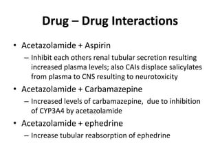 Drug – Drug Interactions
• Acetazolamide + Aspirin
– Inhibit each others renal tubular secretion resulting
increased plasma levels; also CAIs displace salicylates
from plasma to CNS resulting to neurotoxicity
• Acetazolamide + Carbamazepine
– Increased levels of carbamazepine, due to inhibition
of CYP3A4 by acetazolamide
• Acetazolamide + ephedrine
– Increase tubular reabsorption of ephedrine
 