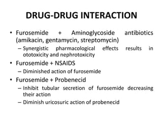 DRUG-DRUG INTERACTION
• Furosemide + Aminoglycoside antibiotics
(amikacin, gentamycin, streptomycin)
– Synergistic pharmacological effects results in
ototoxicity and nephrotoxicity
• Furosemide + NSAIDS
– Diminished action of furosemide
• Furosemide + Probenecid
– Inhibit tubular secretion of furosemide decreasing
their action
– Diminish uricosuric action of probenecid
 