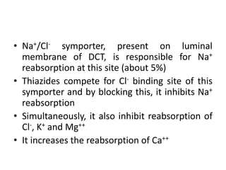 • Na+/Cl- symporter, present on luminal
membrane of DCT, is responsible for Na+
reabsorption at this site (about 5%)
• Thiazides compete for Cl- binding site of this
symporter and by blocking this, it inhibits Na+
reabsorption
• Simultaneously, it also inhibit reabsorption of
Cl-, K+ and Mg++
• It increases the reabsorption of Ca++
 