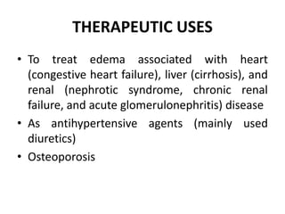 THERAPEUTIC USES
• To treat edema associated with heart
(congestive heart failure), liver (cirrhosis), and
renal (nephrotic syndrome, chronic renal
failure, and acute glomerulonephritis) disease
• As antihypertensive agents (mainly used
diuretics)
• Osteoporosis
 