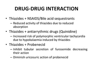 DRUG-DRUG INTERACTION
• Thiazides + NSAIDS/Bile acid sequestrants
– Reduced activity of thiazides due to reduced
absorption
• Thiazides + antiarrythmic drugs (Quinidine)
– Increased risk of polymorphic ventricular tachycardia
due to hypokalaemia induced by thiazides
• Thiazides + Probenecid
– Inhibit tubular secretion of furosemide decreasing
their action
– Diminish uricosuric action of probenecid
 