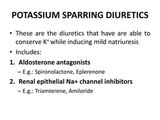 POTASSIUM SPARRING DIURETICS
• These are the diuretics that have are able to
conserve K+ while inducing mild natriuresis
• Includes:
1. Aldosterone antagonists
– E.g.: Spironolactone, Eplerenone
2. Renal epithelial Na+ channel inhibitors
– E.g.: Triamterene, Amiloride
 