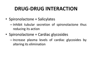 DRUG-DRUG INTERACTION
• Spironolactone + Salicylates
– Inhibit tubular secretion of spironolactone thus
reducing its action
• Spironolactone + Cardiac glycosides
– Increase plasma levels of cardiac glycosides by
altering its elimination
 