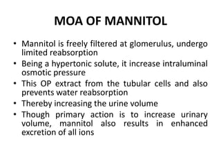 MOA OF MANNITOL
• Mannitol is freely filtered at glomerulus, undergo
limited reabsorption
• Being a hypertonic solute, it increase intraluminal
osmotic pressure
• This OP extract from the tubular cells and also
prevents water reabsorption
• Thereby increasing the urine volume
• Though primary action is to increase urinary
volume, mannitol also results in enhanced
excretion of all ions
 