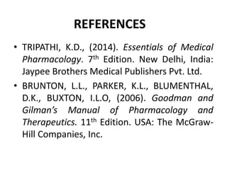 REFERENCES
• TRIPATHI, K.D., (2014). Essentials of Medical
Pharmacology. 7th Edition. New Delhi, India:
Jaypee Brothers Medical Publishers Pvt. Ltd.
• BRUNTON, L.L., PARKER, K.L., BLUMENTHAL,
D.K., BUXTON, I.L.O, (2006). Goodman and
Gilman’s Manual of Pharmacology and
Therapeutics. 11th Edition. USA: The McGraw-
Hill Companies, Inc.
 