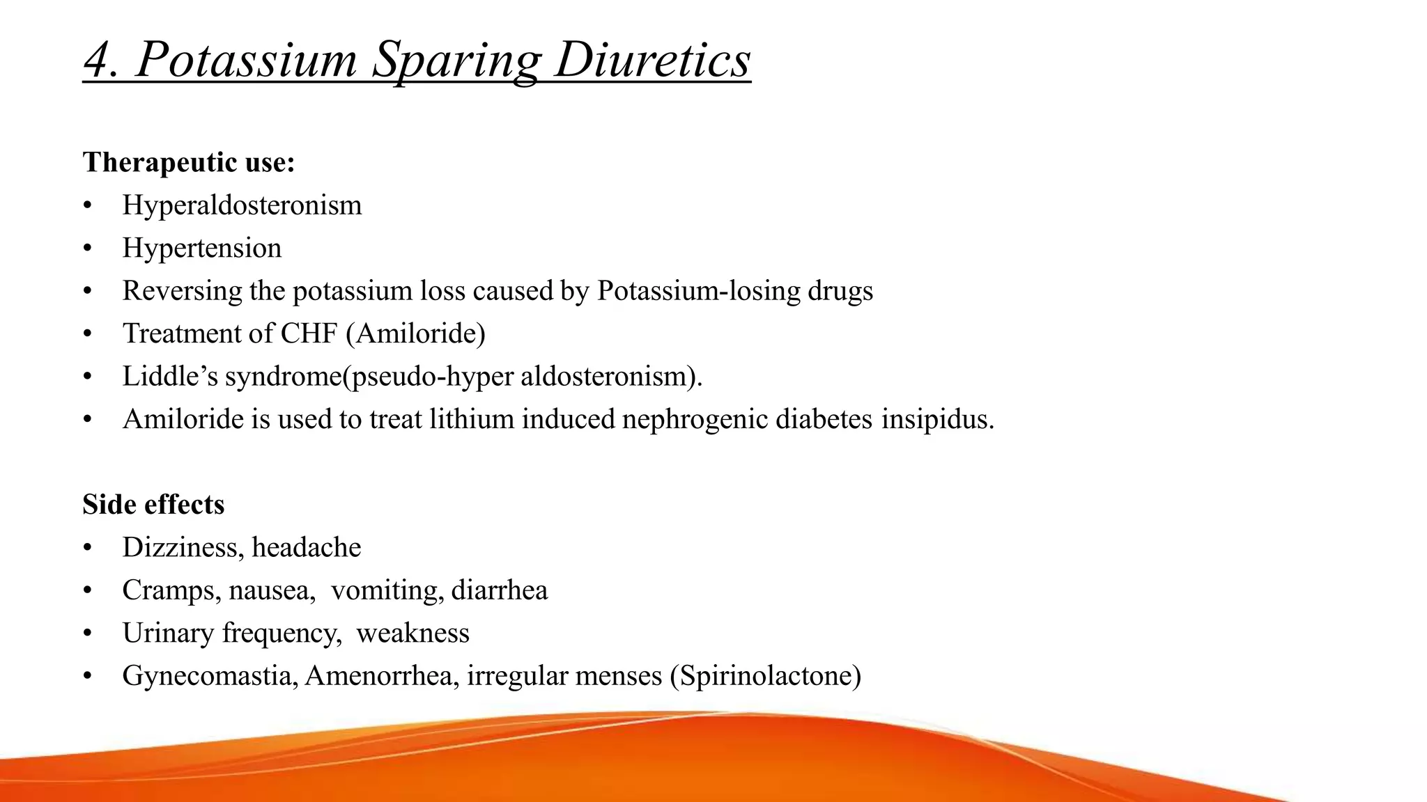 4. Potassium Sparing Diuretics
Therapeutic use:
• Hyperaldosteronism
• Hypertension
• Reversing the potassium loss caused by Potassium-losing drugs
• Treatment of CHF (Amiloride)
• Liddle’s syndrome(pseudo-hyper aldosteronism).
• Amiloride is used to treat lithium induced nephrogenic diabetes insipidus.
Side effects
• Dizziness, headache
• Cramps, nausea, vomiting, diarrhea
• Urinary frequency, weakness
• Gynecomastia, Amenorrhea, irregular menses (Spirinolactone)
 