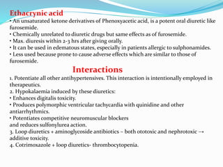 Ethacrynic acid
• An unsaturated ketone derivatives of Phenoxyacetic acid, is a potent oral diuretic like
furosemide.
• Chemically unrelated to diuretic drugs but same effects as of furosemide.
• Max. diuresis within 2-3 hrs after giving orally.
• It can be used in edematous states, especially in patients allergic to sulphonamides.
• Less used because prone to cause adverse effects which are similar to those of
furosemide.
Interactions
1. Potentiate all other antihypertensives. This interaction is intentionally employed in
therapeutics.
2. Hypokalaemia induced by these diuretics:
• Enhances digitalis toxicity.
• Produces polymorphic ventricular tachycardia with quinidine and other
antiarrhythmics.
• Potentiates competitive neuromuscular blockers
and reduces sulfonylurea action.
3. Loop diuretics + aminoglycoside antibiotics – both ototoxic and nephrotoxic →
additive toxicity.
4. Cotrimoxazole + loop diuretics- thrombocytopenia.
 