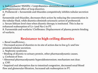 5. Indomethacin/ NSAIDs + Loop diuretics- diminishes diuretic and
antihypertensive effect of loop diuretics.
6. Probenecid + furosemide and thiazides competitively inhibits tubular secretion
of
furosemide and thiazides, decreases their action by reducing the concentration in
the tubular fluid, while diuretics diminish uricosuric action of probenecid.
7. Serum lithium level rises when diuretic therapy is instituted. This is due to
enhanced reabsorption of Li+ (and Na+) in PT.
8. Furosemide and warfarin/ Clofibrates: Displacement of plasma protein binding
of warfarin.
Resistance to high ceiling diuretics
1. Renal insufficiency .
• Decreased access of diuretics to its site of action due to low g.f.r and low
proximal tubular secretion.
2. Nephrotic syndrome.
• Binding of diuretic to urinary protein, other pharmacodynamic causes.
3. Cirrhosis of liver.
• Abnormal pharmacodynamic hyperaldosteronism; mechanism not clear.
4. CHF.
• lmpaired oral absorption due to intestinal congestion, decreased renal blood
flow and glomerular filtration, lncreased salt reabsorption in PT.
 
